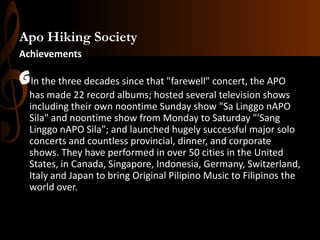 Apo Hiking Society
Achievements

GIn the three decades since that "farewell" concert, the APO
has made 22 record albums; hosted several television shows
including their own noontime Sunday show "Sa Linggo nAPO
Sila" and noontime show from Monday to Saturday "'Sang
Linggo nAPO Sila"; and launched hugely successful major solo
concerts and countless provincial, dinner, and corporate
shows. They have performed in over 50 cities in the United
States, in Canada, Singapore, Indonesia, Germany, Switzerland,
Italy and Japan to bring Original Pilipino Music to Filipinos the
world over.

 