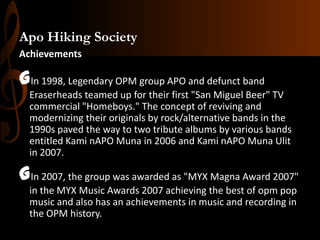 Apo Hiking Society
Achievements

GIn 1998, Legendary OPM group APO and defunct band
Eraserheads teamed up for their first "San Miguel Beer" TV
commercial "Homeboys." The concept of reviving and
modernizing their originals by rock/alternative bands in the
1990s paved the way to two tribute albums by various bands
entitled Kami nAPO Muna in 2006 and Kami nAPO Muna Ulit
in 2007.

GIn 2007, the group was awarded as "MYX Magna Award 2007"
in the MYX Music Awards 2007 achieving the best of opm pop
music and also has an achievements in music and recording in
the OPM history.

 
