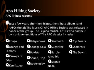 Apo Hiking Society
APO Tribute Albums

GJust a few years after their hiatus, the tribute album Kami
nAPO Muna!: The Music Of APO Hiking Society was released in
honor of the group. The Filipino musical artists who did their
own unique renditions of The APO classics includes:

qImago
qItchyworms
qOrange and qSponge Cola
Lemons
qBoldstar
qParokya ni qSound, Drip
Edgar
qRocksteddy
qKamikazee

qSandwich
qSugarfree
qBarbie
Almalbis

qKitchie
Nadal

qTop Suzara
qShamrock
qThe Dawn

 