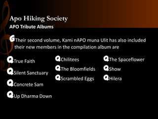 Apo Hiking Society
APO Tribute Albums

GTheir second volume, Kami nAPO muna Ulit has also included
their new members in the compilation album are

qChilitees
qThe Spaceflower
qTrue Faith
qThe Bloomfields qShow
qSilent Sanctuary
qScrambled Eggs qHilera
qConcrete Sam
qUp Dharma Down

 