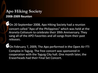 Apo Hiking Society
2008-2009 Reunion

GOn 20 September 2008, Apo Hiking Society had a reunion
concert called "Apo of the Philippines" which was held at the
Araneta Coliseum to celebrate their 39th Anniversary. They
sang all of the APO Favorites and all songs from their past
releases.

GOn February 7, 2009, The Apo performed in the Open Air FTI
Complex in Taguig. The free concert was sponsored in
cooperation with the Taguig City hall. One month later, the
Eraserheads had their Final Set Concert.

 