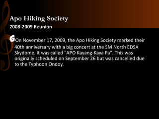 Apo Hiking Society
2008-2009 Reunion

GOn November 17, 2009, the Apo Hiking Society marked their
40th anniversary with a big concert at the SM North EDSA
Skydome. It was called "APO Kayang-Kaya Pa". This was
originally scheduled on September 26 but was cancelled due
to the Typhoon Ondoy.

 