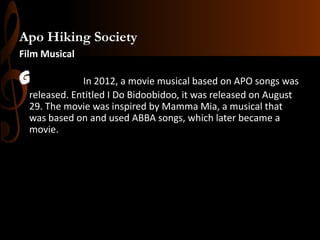 Apo Hiking Society
Film Musical

G

In 2012, a movie musical based on APO songs was
released. Entitled I Do Bidoobidoo, it was released on August
29. The movie was inspired by Mamma Mia, a musical that
was based on and used ABBA songs, which later became a
movie.

 