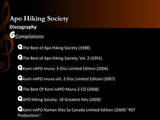 Apo Hiking Society
Discography

GCompilations
qThe Best of Apo Hiking Society (1988)
qThe Best of Apo Hiking Society, Vol. 2 (1991)
qKami nAPO muna: 2-Disc Limited Edition (2006)
qKami nAPO muna ulit: 2-Disc Limited Edition (2007)
qThe Best Of Kami nAPO Muna 2-CD (2008)
qAPO Hiking Society: 18 Greatest Hits (2009)
qKami nAPO Naman Dito Sa Canada Limited Edition (2009) "RST
Productions".

 