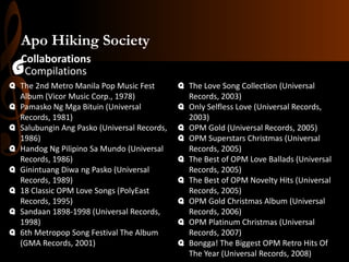 Apo Hiking Society
Collaborations
Compilations

G

q The 2nd Metro Manila Pop Music Fest
Album (Vicor Music Corp., 1978)
q Pamasko Ng Mga Bituin (Universal
Records, 1981)
q Salubungin Ang Pasko (Universal Records,
1986)
q Handog Ng Pilipino Sa Mundo (Universal
Records, 1986)
q Ginintuang Diwa ng Pasko (Universal
Records, 1989)
q 18 Classic OPM Love Songs (PolyEast
Records, 1995)
q Sandaan 1898-1998 (Universal Records,
1998)
q 6th Metropop Song Festival The Album
(GMA Records, 2001)

q The Love Song Collection (Universal
Records, 2003)
q Only Selfless Love (Universal Records,
2003)
q OPM Gold (Universal Records, 2005)
q OPM Superstars Christmas (Universal
Records, 2005)
q The Best of OPM Love Ballads (Universal
Records, 2005)
q The Best of OPM Novelty Hits (Universal
Records, 2005)
q OPM Gold Christmas Album (Universal
Records, 2006)
q OPM Platinum Christmas (Universal
Records, 2007)
q Bongga! The Biggest OPM Retro Hits Of
The Year (Universal Records, 2008)

 