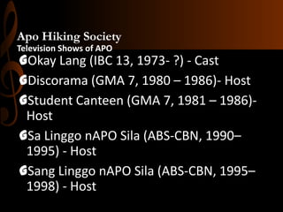 Apo Hiking Society
Television Shows of APO

GOkay Lang (IBC 13, 1973- ?) - Cast
GDiscorama (GMA 7, 1980 – 1986)- Host
GStudent Canteen (GMA 7, 1981 – 1986)Host
GSa Linggo nAPO Sila (ABS-CBN, 1990–
1995) - Host
GSang Linggo nAPO Sila (ABS-CBN, 1995–
1998) - Host

 