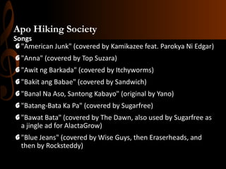 Apo Hiking Society
Songs
G "American Junk" (covered by Kamikazee feat. Parokya Ni Edgar)

G "Anna" (covered by Top Suzara)
G "Awit ng Barkada" (covered by Itchyworms)
G "Bakit ang Babae" (covered by Sandwich)
G "Banal Na Aso, Santong Kabayo" (original by Yano)
G "Batang-Bata Ka Pa" (covered by Sugarfree)
G "Bawat Bata" (covered by The Dawn, also used by Sugarfree as
a jingle ad for AlactaGrow)

G "Blue Jeans" (covered by Wise Guys, then Eraserheads, and
then by Rocksteddy)

 