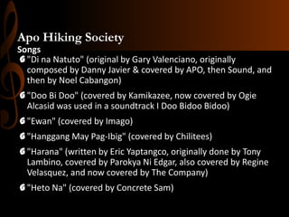 Apo Hiking Society
Songs
G "Di na Natuto" (original by Gary Valenciano, originally
composed by Danny Javier & covered by APO, then Sound, and
then by Noel Cabangon)
G "Doo Bi Doo" (covered by Kamikazee, now covered by Ogie
Alcasid was used in a soundtrack I Doo Bidoo Bidoo)
G "Ewan" (covered by Imago)
G "Hanggang May Pag-Ibig" (covered by Chilitees)
G "Harana" (written by Eric Yaptangco, originally done by Tony
Lambino, covered by Parokya Ni Edgar, also covered by Regine
Velasquez, and now covered by The Company)
G "Heto Na" (covered by Concrete Sam)

 