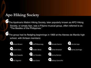 Apo Hiking Society

GThe Apolinario Mabini Hiking Society, later popularly known as APO Hiking
Society, or simply Apo, was a Filipino musical group, often referred to as
"The Beatles of the Philippines.“

GThe group had its fledgling beginnings in 1969 at the Ateneo de Manila high
school, with thirteen members:

q
q
q
q

Bruce Brown
Butch Dans
Kinjo Sawada
Ric Segreto

q
q
q
q

Goff Macaraeg
Doden Besa
Jim Paredes
Gus Cosio

q
q
q
q

Renato Garcia
Chito Kintanar
Kenny Barton
Boboy Garovillo

q
q

Lito de Joya
Sonny Santiago

 