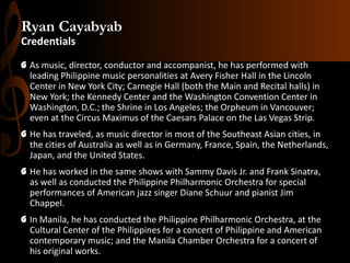 Ryan Cayabyab
Credentials
G As music, director, conductor and accompanist, he has performed with
leading Philippine music personalities at Avery Fisher Hall in the Lincoln
Center in New York City; Carnegie Hall (both the Main and Recital halls) in
New York; the Kennedy Center and the Washington Convention Center in
Washington, D.C.; the Shrine in Los Angeles; the Orpheum in Vancouver;
even at the Circus Maximus of the Caesars Palace on the Las Vegas Strip.
G He has traveled, as music director in most of the Southeast Asian cities, in
the cities of Australia as well as in Germany, France, Spain, the Netherlands,
Japan, and the United States.
G He has worked in the same shows with Sammy Davis Jr. and Frank Sinatra,
as well as conducted the Philippine Philharmonic Orchestra for special
performances of American jazz singer Diane Schuur and pianist Jim
Chappel.
G In Manila, he has conducted the Philippine Philharmonic Orchestra, at the
Cultural Center of the Philippines for a concert of Philippine and American
contemporary music; and the Manila Chamber Orchestra for a concert of
his original works.

 