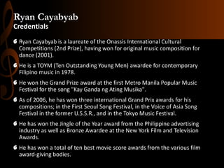 Ryan Cayabyab
Credentials
G Ryan Cayabyab is a laureate of the Onassis International Cultural
Competitions (2nd Prize), having won for original music composition for
dance (2001).
G He is a TOYM (Ten Outstanding Young Men) awardee for contemporary
Filipino music in 1978.
G He won the Grand Prize award at the first Metro Manila Popular Music
Festival for the song "Kay Ganda ng Ating Musika".

G As of 2006, he has won three international Grand Prix awards for his
compositions; in the First Seoul Song Festival, in the Voice of Asia Song
Festival in the former U.S.S.R., and in the Tokyo Music Festival.
G He has won the Jingle of the Year award from the Philippine advertising
industry as well as Bronze Awardee at the New York Film and Television
Awards.
G He has won a total of ten best movie score awards from the various film
award-giving bodies.

 