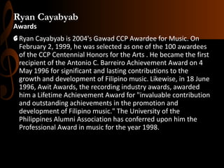 Ryan Cayabyab
Awards
G Ryan Cayabyab is 2004's Gawad CCP Awardee for Music. On
February 2, 1999, he was selected as one of the 100 awardees
of the CCP Centennial Honors for the Arts . He became the first
recipient of the Antonio C. Barreiro Achievement Award on 4
May 1996 for significant and lasting contributions to the
growth and development of Filipino music. Likewise, in 18 June
1996, Awit Awards, the recording industry awards, awarded
him a Lifetime Achievement Award for "invaluable contribution
and outstanding achievements in the promotion and
development of Filipino music." The University of the
Philippines Alumni Association has conferred upon him the
Professional Award in music for the year 1998.

 