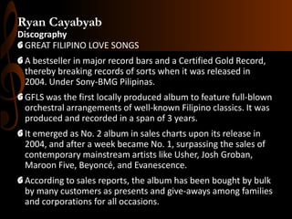 Ryan Cayabyab
Discography
G GREAT FILIPINO LOVE SONGS
G A bestseller in major record bars and a Certified Gold Record,
thereby breaking records of sorts when it was released in
2004. Under Sony-BMG Pilipinas.
G GFLS was the first locally produced album to feature full-blown
orchestral arrangements of well-known Filipino classics. It was
produced and recorded in a span of 3 years.
G It emerged as No. 2 album in sales charts upon its release in
2004, and after a week became No. 1, surpassing the sales of
contemporary mainstream artists like Usher, Josh Groban,
Maroon Five, Beyoncé, and Evanescence.

G According to sales reports, the album has been bought by bulk
by many customers as presents and give-aways among families
and corporations for all occasions.

 