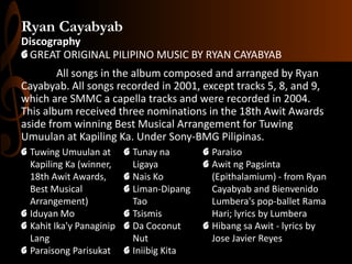 Ryan Cayabyab
Discography
G GREAT ORIGINAL PILIPINO MUSIC BY RYAN CAYABYAB
All songs in the album composed and arranged by Ryan
Cayabyab. All songs recorded in 2001, except tracks 5, 8, and 9,
which are SMMC a capella tracks and were recorded in 2004.
This album received three nominations in the 18th Awit Awards
aside from winning Best Musical Arrangement for Tuwing
Umuulan at Kapiling Ka. Under Sony-BMG Pilipinas.
G Tuwing Umuulan at
Kapiling Ka (winner,
18th Awit Awards,
Best Musical
Arrangement)
G Iduyan Mo
G Kahit Ika'y Panaginip
Lang
G Paraisong Parisukat

G Tunay na
Ligaya
G Nais Ko
G Liman-Dipang
Tao
G Tsismis
G Da Coconut
Nut
G Iniibig Kita

G Paraiso
G Awit ng Pagsinta
(Epithalamium) - from Ryan
Cayabyab and Bienvenido
Lumbera's pop-ballet Rama
Hari; lyrics by Lumbera
G Hibang sa Awit - lyrics by
Jose Javier Reyes

 