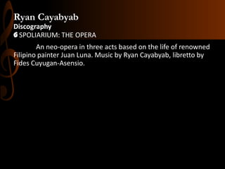 Ryan Cayabyab
Discography
G SPOLIARIUM: THE OPERA
An neo-opera in three acts based on the life of renowned
Filipino painter Juan Luna. Music by Ryan Cayabyab, libretto by
Fides Cuyugan-Asensio.

 
