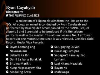 Ryan Cayabyab
Discography
G THE FILIPINO CLASSICS
A collection of Filipino classics from the '20s up to the
'60s. All songs arranged & conducted by Ryan Cayabyab and
performed by Basil Valdez accompanied by the SMPO. Sequel
albums 2 and 3 are said to be produced if this first album
performs well in the market. This album became No. 1 at Tower
Records in one month's time since it was released. Certified Gold
Record. Under Viva Records.
q Diyos Lamang ang
q Sa Ugoy ng Duyan
Nakakaalam
q Bakas ng Lumipas
q Babalik Ka Rin
q Sapagka't Kami ay Tao
q Dahil Sa Isang Bulaklak
Lamang
q Bituing Marikit
q Lagi Kitang Naaalala
q Kung Nagsasayaw Kita
q Bayan Ko
q Madaling Araw
q Mahiwaga

 