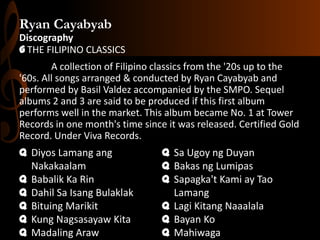 Ryan Cayabyab
Discography
G THE FILIPINO CLASSICS
A collection of Filipino classics from the '20s up to the
'60s. All songs arranged & conducted by Ryan Cayabyab and
performed by Basil Valdez accompanied by the SMPO. Sequel
albums 2 and 3 are said to be produced if this first album
performs well in the market. This album became No. 1 at Tower
Records in one month's time since it was released. Certified Gold
Record. Under Viva Records.

q Diyos Lamang ang
Nakakaalam
q Babalik Ka Rin
q Dahil Sa Isang Bulaklak
q Bituing Marikit
q Kung Nagsasayaw Kita
q Madaling Araw

q Sa Ugoy ng Duyan
q Bakas ng Lumipas
q Sapagka't Kami ay Tao
Lamang
q Lagi Kitang Naaalala
q Bayan Ko
q Mahiwaga

 
