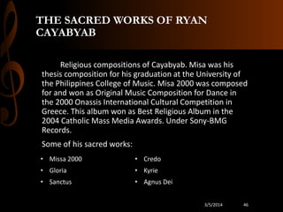 THE SACRED WORKS OF RYAN
CAYABYAB
Religious compositions of Cayabyab. Misa was his
thesis composition for his graduation at the University of
the Philippines College of Music. Misa 2000 was composed
for and won as Original Music Composition for Dance in
the 2000 Onassis International Cultural Competition in
Greece. This album won as Best Religious Album in the
2004 Catholic Mass Media Awards. Under Sony-BMG
Records.
Some of his sacred works:
• Missa 2000

• Credo

• Gloria

• Kyrie

• Sanctus

• Agnus Dei
3/5/2014

46

 