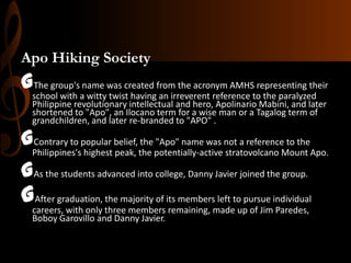 Apo Hiking Society

Gschool with aname was created from the acronym AMHStorepresenting their
The group's
witty twist having an irreverent reference the paralyzed
Philippine revolutionary intellectual and hero, Apolinario Mabini, and later
shortened to "Apo", an Ilocano term for a wise man or a Tagalog term of
grandchildren, and later re-branded to "APO" .

GPhilippines'spopular belief, the potentially-active not a referenceMount Apo.
Contrary to
the "Apo" name was
to the
highest peak,
stratovolcano
GAs the students advanced into college, Danny Javier joined the group.

Gcareers, with only three membersits membersmadetouppursue individual
After graduation, the majority of
left
remaining,
of Jim Paredes,
Boboy Garovillo and Danny Javier.

 