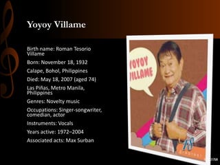 Yoyoy Villame
Birth name: Roman Tesorio
Villame
Born: November 18, 1932
Calape, Bohol, Philippines
Died: May 18, 2007 (aged 74)
Las Piñas, Metro Manila,
Philippines
Genres: Novelty music
Occupations: Singer-songwriter,
comedian, actor
Instruments: Vocals
Years active: 1972–2004
Associated acts: Max Surban
3/5/2014
53

 