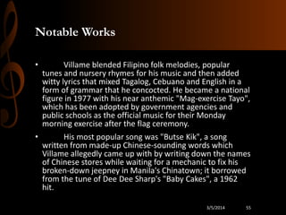 Notable Works
•

Villame blended Filipino folk melodies, popular
tunes and nursery rhymes for his music and then added
witty lyrics that mixed Tagalog, Cebuano and English in a
form of grammar that he concocted. He became a national
figure in 1977 with his near anthemic "Mag-exercise Tayo",
which has been adopted by government agencies and
public schools as the official music for their Monday
morning exercise after the flag ceremony.

•

His most popular song was "Butse Kik", a song
written from made-up Chinese-sounding words which
Villame allegedly came up with by writing down the names
of Chinese stores while waiting for a mechanic to fix his
broken-down jeepney in Manila's Chinatown; it borrowed
from the tune of Dee Dee Sharp's "Baby Cakes", a 1962
hit.
3/5/2014

55

 