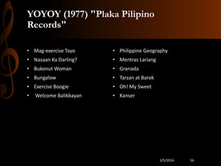YOYOY (1977) "Plaka Pilipino
Records"
• Mag-exercise Tayo

• Philippine Geography

• Nasaan Ka Darling?

• Mentras Lariang

• Bukonut Woman

• Granada

• Bungalow

• Tarzan at Barok

• Exercise Boogie

• Oh! My Sweet

•

• Kanser

Welcome Balikbayan

3/5/2014

56

 