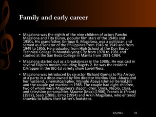 Family and early career
• Magalona was the eighth of the nine children of actors Pancho
Magalona and Tita Duran, popular film stars of the 1940s and
1950s. His grandfather, Enrique B. Magalona, was a politician and
served as a Senator of the Philippines from 1946 to 1949 and from
1949 to 1955. He graduated from High School at the Don Bosco
Technical College in Mandaluyong City from 1978 to 1981 and
studied at the San Beda College in Manila from 1981-1984.
• Magalona started out as a breakdancer in the 1980s. He was cast in
several Filipino movies including Bagets 2. He was the resident
DJ/rapper in the IBC-13 variety show Loveli'Ness.
• Magalona was introduced by co-actor Richard Gomez to Pia Arroyo
at a party in a disco owned by film director Marilou Diaz -Abaya and
her husband, cinematographer, Manolo Abaya Ishmael Bernal,[6]
and the couple got married in 1985. The couple had eight children,
two of whom were Magalona's stepchildren: Unna, Nicolo, Clara,
and television personalities Maxene (Max) (1986), Francis Jr. (Frank)
(1987), Saab (1988), Elmo (1994) and Arkin Magalona, who entered
showbiz to follow their father's footsteps.

3/5/2014

59

 