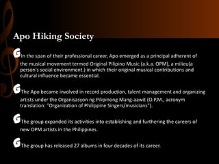 Apo Hiking Society

GIn the span of their professional career, Apo emerged as a principal adherent of
the musical movement termed Original Pilipino Music (a.k.a. OPM), a milieu(a
person's social environment.) in which their original musical contributions and
cultural influence became essential.

GThe Apo became involved in record production, talent management and organizing
artists under the Organisasyon ng Pilipinong Mang-aawit (O.P.M., acronym
translation: "Organization of Philippine Singers/musicians").

GThe group expanded its activities into establishing and furthering the careers of
new OPM artists in the Philippines.

GThe group has released 27 albums in four decades of its career.

 