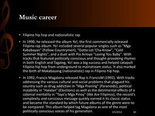 Music career
• Filipino hip hop and nationalistic rap

• In 1990, he released the album Yo!, the first commercially released
Filipino rap album. Yo! included several popular singles such as "Mga
Kababayan" (Fellow Countrymen), "Gotta Let 'Cha Know", "Cold
Summer Nights", and a duet with Pia Arroyo "Loving You Baby". With
tracks that featured politically conscious and thought-provoking rhymes
in both English and Tagalog, Yo! was a big success and helped catapult
Filipino hip hop from underground to mainstream status. It also marked
the birth of Makabayang (nationalistic) rap in Filipino hip hop.
• In 1992, Francis Magalona released Rap Is FrancisM (1992). With tracks
addressing the various cultural and social problems that plagued his
country such as drug addiction in "Mga Praning" (Paranoids), political
instability in "Halalan" (Elections) as well as the detrimental effects of a
colonial mentality in "Tayo'y Mga Pinoy" (We Are Filipinos), the record's
complexity and conscious message quickly earned it its classic status
and became the standard by which future albums of the genre were to
be compared. This album helped tag Magalona as one of the most
politically conscious voices of his generation.
3/5/2014
60

 