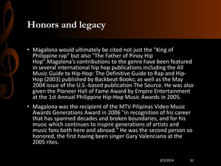 Honors and legacy
• Magalona would ultimately be cited not just the "King of
Philippine rap" but also "The Father of Pinoy Hip
Hop".Magalona's contributions to the genre have been featured
in several international hip hop publications including the All
Music Guide to Hip-Hop: The Definitive Guide to Rap and HipHop (2003) published by Backbeat Books; as well as the May
2004 issue of the U.S.-based publication The Source. He was also
given the Pioneer Hall of Fame Award by Empire Entertainment
at the 1st Annual Philippine Hip-Hop Music Awards in 2005.
• Magalona was the recipient of the MTV Pilipinas Video Music
Awards Generations Award in 2006 "in recognition of his career
that has spanned decades and broken boundaries, and for his
music which continues to inspire generations of artists and
music fans both here and abroad." He was the second person so
honored, the first having been singer Gary Valenciano at the
2005 rites.
3/5/2014

61

 