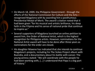 • On March 18, 2009, the Philippine Government - through the
efforts of the National Commission for Culture and the Arts—
recognized Magalona with by awarding him a posthumous
Presidential Medal of Merit. The award's citation noted that it
had been given “for his musical and artistic brilliance, his deep
faith in the Filipino and his sense of national pride that continue
to inspire us.”
• Several supporters of Magalona launched an online petition to
award him, the Order of National Artist, which is the highest
recognition for Philippine artists. However, nominations for the
National Artist award will have to be done after three years as
nominations for the order are closed.
• His daughter Maxene has indicated that she intends to continue
Magalona's projects, including his The Sickos Project album with
Buendia, and a documentary about his battle with cancer. The
young actress stated: "We will coordinate with the people he
had been working with, [...] I understand that Papa is a big part
of history."
3/5/2014

62

 