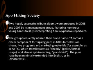 Apo Hiking Society

GTwo hugely successful tribute albums were produced in 2006
and 2007 by its management group, featuring numerous
young bands freshly reinterpreting Apo's expansive repertoire.

GThe group frequently utilized their brand name, "Apo," as a
clever component for Tagalog puns in titles for television
shows, live programs and marketing materials (for example, as
in nA PO, which transliterates as "already" (polite/formal
usage), and also as apó (meaning, "grandchild"). The puns
have been minimally extended into English, as in
(APOcalyptic).

 