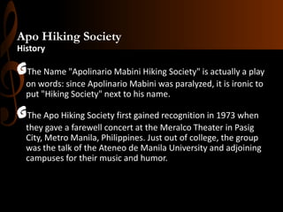 Apo Hiking Society
History

GThe Name "Apolinario Mabini Hiking Society" is actually a play
on words: since Apolinario Mabini was paralyzed, it is ironic to
put "Hiking Society" next to his name.

GThe Apo Hiking Society first gained recognition in 1973 when
they gave a farewell concert at the Meralco Theater in Pasig
City, Metro Manila, Philippines. Just out of college, the group
was the talk of the Ateneo de Manila University and adjoining
campuses for their music and humor.

 