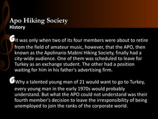Apo Hiking Society
History

GIt was only when two of its four members were about to retire
from the field of amateur music, however, that the APO, then
known as the Apolinario Mabini Hiking Society, finally had a
city-wide audience. One of them was scheduled to leave for
Turkey as an exchange student. The other had a position
waiting for him in his father's advertising firm.

GWhy a talented young man of 21 would want to go to Turkey,
every young man in the early 1970s would probably
understand. But what the APO could not understand was their
fourth member's decision to leave the irresponsibility of being
unemployed to join the ranks of the corporate world.

 