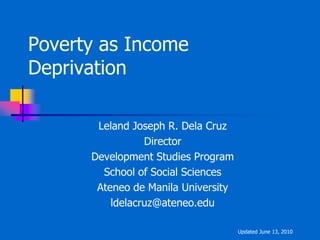 Poverty as Income
Deprivation

       Leland Joseph R. Dela Cruz
                 Director
      Development Studies Program
        School of Social Sciences
       Ateneo de Manila University
          ldelacruz@ateneo.edu

                                     Updated June 13, 2010
 