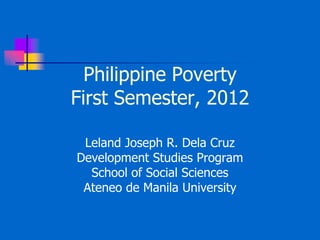 Philippine Poverty
First Semester, 2012
Leland Joseph R. Dela Cruz
Development Studies Program
School of Social Sciences
Ateneo de Manila University
 