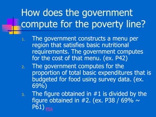 How does the government
compute for the poverty line?
1. The government constructs a menu per
region that satisfies basic nutritional
requirements. The government computes
for the cost of that menu. (ex. P42)
2. The government computes for the
proportion of total basic expenditures that is
budgeted for food using survey data. (ex.
69%)
3. The figure obtained in #1 is divided by the
figure obtained in #2. (ex. P38 / 69% ~
P61) PSA
 