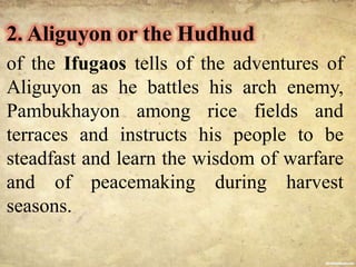 2. Aliguyon or the Hudhud
of the Ifugaos tells of the adventures of
Aliguyon as he battles his arch enemy,
Pambukhayon among rice fields and
terraces and instructs his people to be
steadfast and learn the wisdom of warfare
and of peacemaking during harvest
seasons.
 
