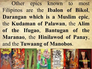 Other epics known to most
Filipinos are the Ibalon of Bikol,
Darangan which is a Muslim epic,
the Kudaman of Palawan, the Alim
of the Ifugao, Bantugan of the
Maranao, the Hinilawod of Panay,
and the Tuwaang of Manobos.
 