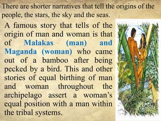 There are shorter narratives that tell the origins of the
people, the stars, the sky and the seas.
A famous story that tells of the
origin of man and woman is that
of Malakas (man) and
Maganda (woman) who came
out of a bamboo after being
pecked by a bird. This and other
stories of equal birthing of man
and woman throughout the
archipelago assert a woman’s
equal position with a man within
the tribal systems.
 