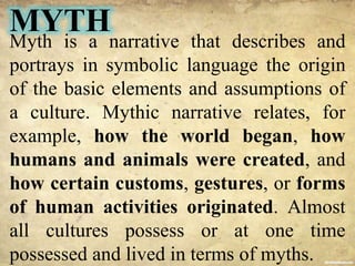 MYTH
Myth is a narrative that describes and
portrays in symbolic language the origin
of the basic elements and assumptions of
a culture. Mythic narrative relates, for
example, how the world began, how
humans and animals were created, and
how certain customs, gestures, or forms
of human activities originated. Almost
all cultures possess or at one time
possessed and lived in terms of myths.
 