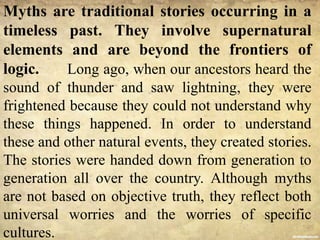 Myths are traditional stories occurring in a
timeless past. They involve supernatural
elements and are beyond the frontiers of
logic. Long ago, when our ancestors heard the
sound of thunder and saw lightning, they were
frightened because they could not understand why
these things happened. In order to understand
these and other natural events, they created stories.
The stories were handed down from generation to
generation all over the country. Although myths
are not based on objective truth, they reflect both
universal worries and the worries of specific
cultures.
 