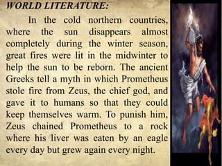 WORLD LITERATURE:
In the cold northern countries,
where the sun disappears almost
completely during the winter season,
great fires were lit in the midwinter to
help the sun to be reborn. The ancient
Greeks tell a myth in which Prometheus
stole fire from Zeus, the chief god, and
gave it to humans so that they could
keep themselves warm. To punish him,
Zeus chained Prometheus to a rock
where his liver was eaten by an eagle
every day but grew again every night.
 