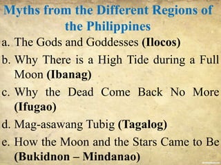 Myths from the Different Regions of
the Philippines
a. The Gods and Goddesses (Ilocos)
b. Why There is a High Tide during a Full
Moon (Ibanag)
c. Why the Dead Come Back No More
(Ifugao)
d. Mag-asawang Tubig (Tagalog)
e. How the Moon and the Stars Came to Be
(Bukidnon – Mindanao)
 