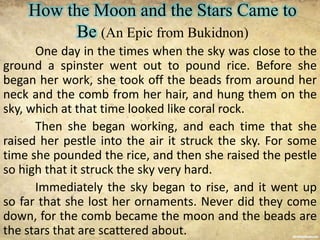 How the Moon and the Stars Came to
Be (An Epic from Bukidnon)
One day in the times when the sky was close to the
ground a spinster went out to pound rice. Before she
began her work, she took off the beads from around her
neck and the comb from her hair, and hung them on the
sky, which at that time looked like coral rock.
Then she began working, and each time that she
raised her pestle into the air it struck the sky. For some
time she pounded the rice, and then she raised the pestle
so high that it struck the sky very hard.
Immediately the sky began to rise, and it went up
so far that she lost her ornaments. Never did they come
down, for the comb became the moon and the beads are
the stars that are scattered about.
 