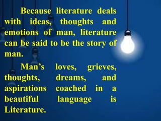 Because literature deals
with ideas, thoughts and
emotions of man, literature
can be said to be the story of
man.
Man’s loves, grieves,
thoughts, dreams, and
aspirations coached in a
beautiful language is
Literature.
 