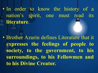 • In order to know the history of a
nation’s spirit, one must read its
literature.
• Brother Azurin defines Literature that it
expresses the feelings of people to
society, to the government, to his
surroundings, to his Fellowmen and
to his Divine Creator.
 