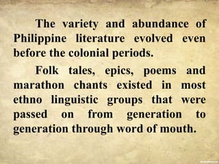 The variety and abundance of
Philippine literature evolved even
before the colonial periods.
Folk tales, epics, poems and
marathon chants existed in most
ethno linguistic groups that were
passed on from generation to
generation through word of mouth.
 