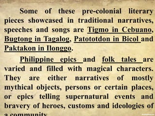 Some of these pre-colonial literary
pieces showcased in traditional narratives,
speeches and songs are Tigmo in Cebuano,
Bugtong in Tagalog, Patototdon in Bicol and
Paktakon in Ilonggo.
Philippine epics and folk tales are
varied and filled with magical characters.
They are either narratives of mostly
mythical objects, persons or certain places,
or epics telling supernatural events and
bravery of heroes, customs and ideologies of
 