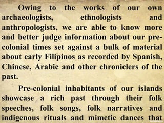 Owing to the works of our own
archaeologists, ethnologists and
anthropologists, we are able to know more
and better judge information about our pre-
colonial times set against a bulk of material
about early Filipinos as recorded by Spanish,
Chinese, Arabic and other chroniclers of the
past.
Pre-colonial inhabitants of our islands
showcase a rich past through their folk
speeches, folk songs, folk narratives and
indigenous rituals and mimetic dances that
 
